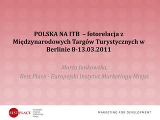 POLSKA NA ITB – fotorelacja z
Międzynarodowych Targów Turystycznych w
          Berlinie 8-13.03.2011

                  Marta Jankowska,
  Best Place - Europejski Instytut Marketingu Miejsc
 