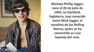 Michael Phillip Jagger, 
nace el 26 de julio de 
1943, en Dartford, 
Inglaterra, mas conocido 
como Mick Jagger, el 
vocalista de los Rolling 
Stones, quien se ha 
convertido en una 
leyenda del rock. 
 