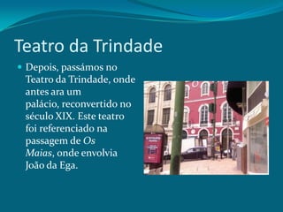 Teatro da TrindadeDepois, passámos no Teatro da Trindade, onde antes ara um palácio, reconvertido no século XIX. Este teatro foi referenciado na passagem de Os Maias, onde envolvia João da Ega.