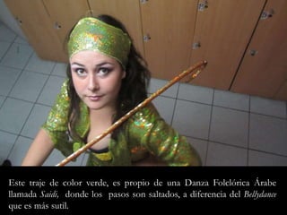 Este traje de color verde, es propio de una Danza Folclórica Árabe llamada Saidi,  donde los  pasos son saltados, a diferencia del Bellydanceque es más sutil. 