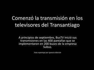 Comenzó la transmisión en los
 televisores del Transantiago

  A principios de septiembre, BusTV inició sus
   transmisiones en las 400 pantallas que se
  implementaron en 200 buses de la empresa
                     Subus.
             Foto reportaje por Ignacio Alarcón
 