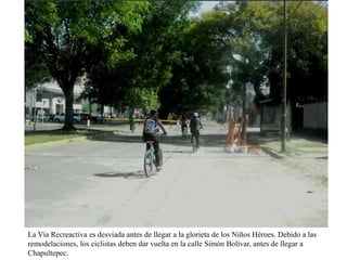 La Vía Recreactiva es desviada antes de llegar a la glorieta de los Niños Héroes. Debido a las
remodelaciones, los ciclistas deben dar vuelta en la calle Simón Bolívar, antes de llegar a
Chapultepec.

 