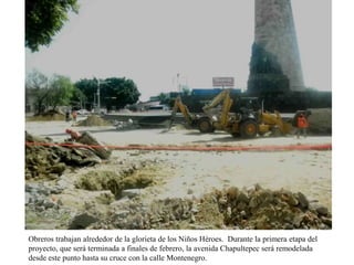 Obreros trabajan alrededor de la glorieta de los Niños Héroes. Durante la primera etapa del
proyecto, que será terminada a finales de febrero, la avenida Chapultepec será remodelada
desde este punto hasta su cruce con la calle Montenegro.

 