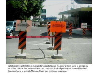 Señalamientos colocados en la avenida Guadalupe para bloquear el paso hacia la glorieta de
los Niños Héroes. Los automovilistas que conducen desde el poniente de la avenida deben
desviarse hacia la avenida Mariano Otero para continuar su camino.

 