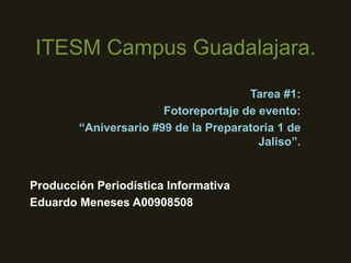 ITESM Campus Guadalajara.
Tarea #1:
Fotoreportaje de evento:
“Aniversario #99 de la Preparatoria 1 de
Jaliso”.

Producción Periodística Informativa
Eduardo Meneses A00908508

 