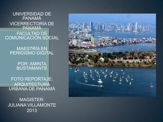 UNIVERSIDAD DE
PANAMÁ
VICERRECTORÍA DE
PANAMÁ
FACULTAD DE
COMUNICACIÓN SOCIAL
MAESTRÍA EN
PERIDISMO DIGITAL
POR: AMINTA
BUSTAMANTE
FOTO REPORTAJE:
ARQUITECTURA
URBANA DE PANAMÁ
MAGISTER:
JULIANA VILLAMONTE
2013
 