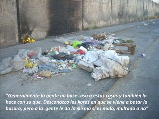 “ Generalmente la gente no hace caso a estas cosas y también lo hace con su que. Desconozco las horas en que se viene a botar la basura, pero a la  gente le da lo mismo si es malo, multado o no”  