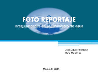 FOTO REPORTAJE
Irregularidades en el suministro de agua
José Miguel Rodríguez
HCO-112-00109
Marzo de 2015
 