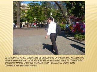 Él es Rodrigo Jerez, estudiante de derecho de la Universidad Academia de Humanismo Cristiano. Aquí Se encuentra caminando hacia el comando del candidato Marco Enríquez- Ominami, para realizar su labor como Coordinador Nacional Juvenil.  