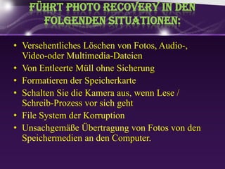 Führt Photo Recovery in den folgendenSituationen:VersehentlichesLöschen von Fotos, Audio-, Video-oder Multimedia-DateienVon EntleerteMüllohneSicherungFormatierenderSpeicherkarteSchaltenSie die Kameraaus, wennLese / Schreib-ProzessvorsichgehtFile System derKorruptionUnsachgemäße Übertragung von Fotos von den Speichermedien an den Computer.