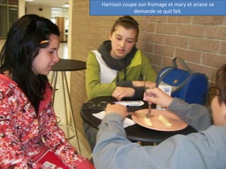 Harrison coupe son fromage et mary et ariane se demande se quil fait.