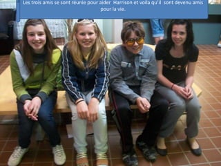 Les trois amis se sont réunie pour aider  Harrison et voila qu’il  sont devenu amis pour la vie.