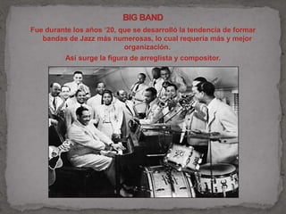 Fue durante los años ‘20, que se desarrolló la tendencia de formar 
bandas de Jazz más numerosas, lo cual requería más y mejor 
organización. 
Así surge la figura de arreglista y compositor. 
 