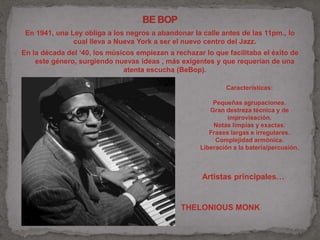 En 1941, una Ley obliga a los negros a abandonar la calle antes de las 11pm., lo 
cual lleva a Nueva York a ser el nuevo centro del Jazz. 
En la década del ‘40, los músicos empiezan a rechazar lo que facilitaba el éxito de 
este género, surgiendo nuevas ideas , más exigentes y que requerían de una 
atenta escucha (BeBop). 
Características: 
Pequeñas agrupaciones. 
Gran destreza técnica y de 
improvisación. 
Notas limpias y exactas. 
Frases largas e irregulares. 
Complejidad armónica. 
Liberación a la bateria/percusión. 
Artistas principales… 
THELONIOUS MONK 
 