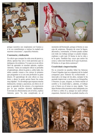 momento del horneado, porque el horno es una
caja de sorpresas. Después de crear la figura,
decorarla y terminarla, el horno puede acabar
con todo ese trabajo porque se puede romper,
explotar o salir mal. El horno te da la vida y
te la quita. También hay veces que metes las
cosas y salen más bonitas de lo que tú piensas.
El horno es el que dicta sentencia”.
Creatividad e improvisación
En su creación no pueden faltar las famosas
Casas Colgadas (que no colgantes) de la ciudad
conquense pero Antonio ha evolucionado e
innovado a lo largo de los años, siempre le ha
gustado improvisar y no basarse en fotografías
o bocetos ya que, asegura, se limita mucho el
cerebro y la creatividad y, además, el trabajo
con el barro en el torno es muy rápido. “Las
ideas brotan solas mientras estás trabajando con
el barro y sobre él y, aunque no suelo utilizar
esquemas, Internet me ha ayudado mucho a la
porque nosotros nos inspiramos en Cuenca y
a la vez contribuimos a realzar la ciudad con
nuestras creaciones”, especifica Antonio.
Constancia y dedicación
Un oficio que siempre ha sido cosa de pocos y,
ahora, apenas hay seis o siete personas que se
dediquen a la cerámica. Y es que no es un oficio
fácil de aprender ni enseñar además, explica
Antonio, “antes en cualquier oficio se primaba
el aprendizaje, ahora la gente y, sobre todo, los
niños cuando vienen a los cursos lo primero
que preguntan es si con esta profesión se gana
dinero. El aprendizaje de este oficio es muy
lento y ahora la gente quiere hacer las cosas
muy rápidas”. Es un trabajo que requiere mucha
dedicación, tiempo y paciencia, un oficio en el
que se aprende de los errores y la experiencia
por lo que muchos desisten rápidamente.
Conviene no obsesionarse con el torno, explica
Antonio, pero “lo más complicado es el
 