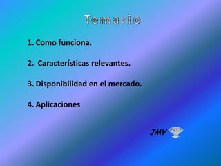 1. Como funciona.
2. Características relevantes.

3. Disponibilidad en el mercado.
4. Aplicaciones
JMV

 