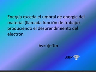 Energía exceda el umbral de energía del
material (llamada función de trabajo)
produciendo el desprendimiento del
electrón
hv= φ+Tm
JMV

 