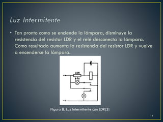 • Tan pronto como se enciende la lámpara, disminuye la
resistencia del resistor LDR y el relé desconecta la lámpara.
Como resultado aumenta la resistencia del resistor LDR y vuelve
a encenderse la lámpara.
Figura 8. Luz Intermitente con LDR[3]
14
 