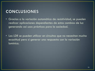 • Gracias a la variación automática de resistividad, se pueden
realizar aplicaciones dependientes de estos cambios de luz
generando así usos prácticos para la sociedad.
• Las LDR se pueden utilizar en circuitos que no necesitan mucha
exactitud pero si generar una respuesta con la variación
lumínica.
18
 