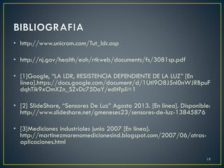 • http://www.unicrom.com/Tut_ldr.asp
• http://nj.gov/health/eoh/rtkweb/documents/fs/3081sp.pdf
• [1]Google, “LA LDR, RESISTENCIA DEPENDIENTE DE LA LUZ” [En
línea].https://docs.google.com/document/d/1Utl9O8J5nI0nWJRBpuF
dqhTik9xOmXZn_SZvDc75DoY/edit?pli=1
• [2] SlideShare, “Sensores De Luz” Agosto 2013. [En línea]. Disponible:
http://www.slideshare.net/gmeneses23/sensores-de-luz-13845876
• [3]Mediciones industriales junio 2007 [En línea].
http://martinezmorenomedicionesind.blogspot.com/2007/06/otras-
aplicaciones.html
19
 