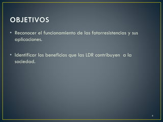 • Reconocer el funcionamiento de las fotorresistencias y sus
aplicaciones.
• Identificar los beneficios que las LDR contribuyen a la
sociedad.
4
 