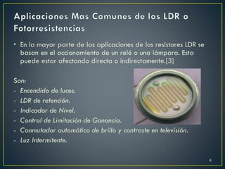 • En la mayor parte de las aplicaciones de los resistores LDR se
basan en el accionamiento de un relé o una lámpara. Esta
puede estar afectando directa o indirectamente.[3]
Son:
- Encendido de luces.
- LDR de retención.
- Indicador de Nivel.
- Control de Limitación de Ganancia.
- Conmutador automático de brillo y contraste en televisión.
- Luz Intermitente.
8
 