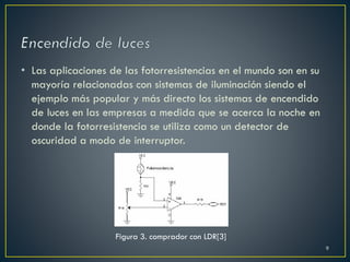 • Las aplicaciones de las fotorresistencias en el mundo son en su
mayoría relacionadas con sistemas de iluminación siendo el
ejemplo más popular y más directo los sistemas de encendido
de luces en las empresas a medida que se acerca la noche en
donde la fotorresistencia se utiliza como un detector de
oscuridad a modo de interruptor.
Figura 3. comprador con LDR[3]
9
 