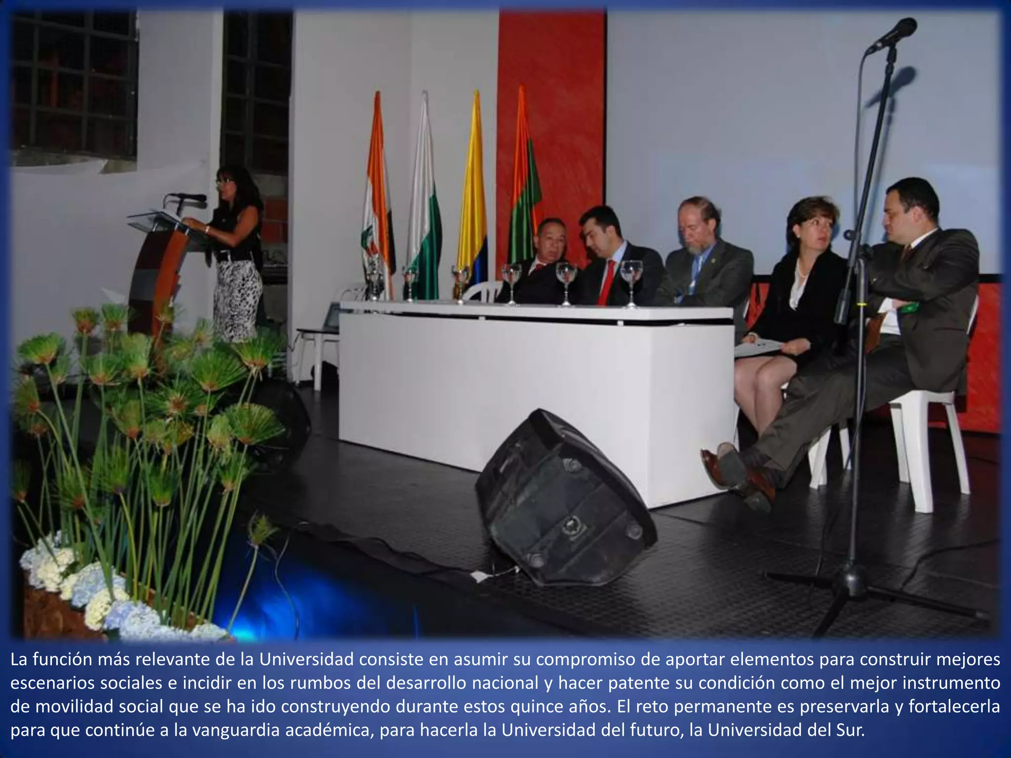 La función más relevante de la Universidad consiste en asumir su compromiso de aportar elementos para construir mejores escenarios sociales e incidir en los rumbos del desarrollo nacional y hacer patente su condición como el mejor instrumento de movilidad social que se ha ido construyendo durante estos quince años. El reto permanente es preservarla y fortalecerla para que continúe a la vanguardia académica, para hacerla la Universidad del futuro, la Universidad del Sur.