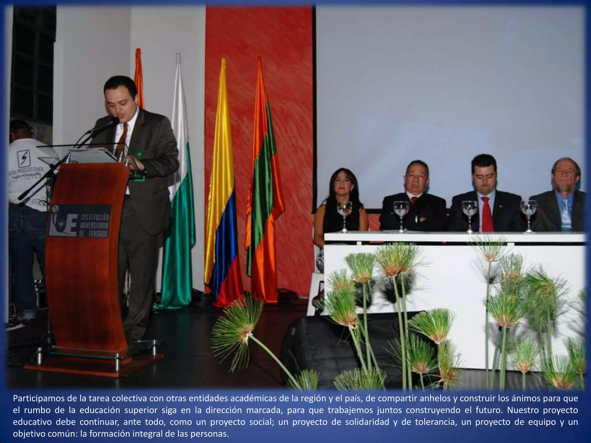 Participamos de la tarea colectiva con otras entidades académicas de la región y el país, de compartir anhelos y construir los ánimos para que el rumbo de la educación superior siga en la dirección marcada, para que trabajemos juntos construyendo el futuro. Nuestro proyecto educativo debe continuar, ante todo, como un proyecto social; un proyecto de solidaridad y de tolerancia, un proyecto de equipo y un objetivo común: la formación integral de las personas. 