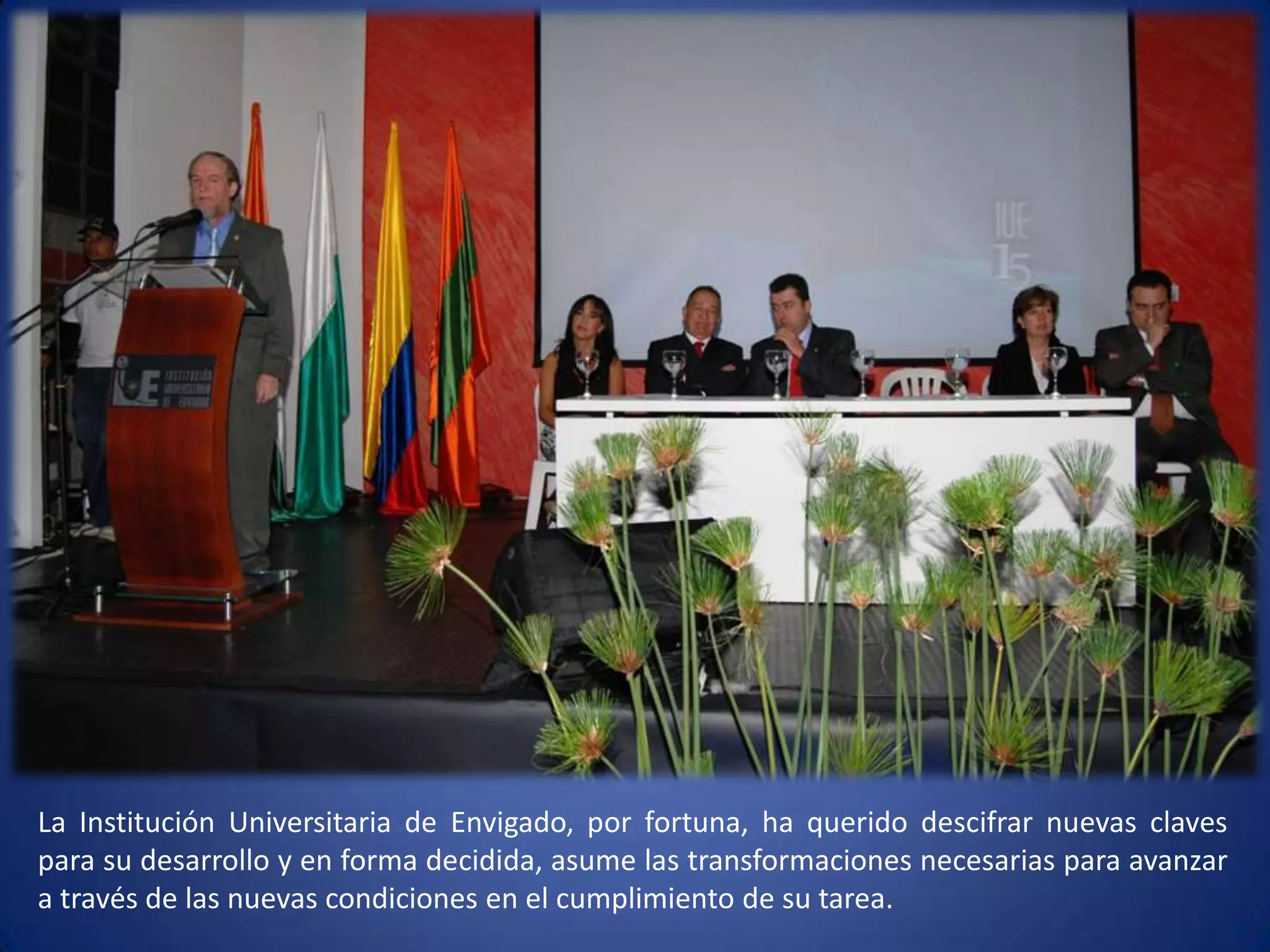 La Institución Universitaria de Envigado, por fortuna, ha querido descifrar nuevas claves para su desarrollo y en forma decidida, asume las transformaciones necesarias para avanzar a través de las nuevas condiciones en el cumplimiento de su tarea.