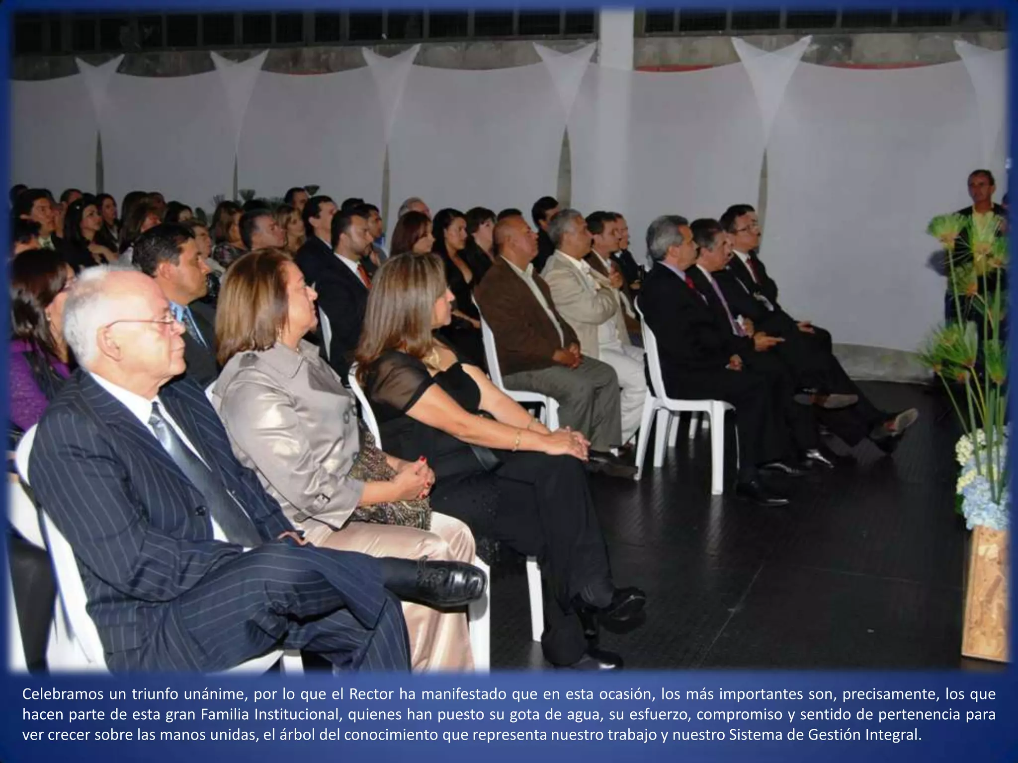 Celebramos un triunfo unánime, por lo que el Rector ha manifestado que en esta ocasión, los más importantes son, precisamente, los que hacen parte de esta gran Familia Institucional, quienes han puesto su gota de agua, su esfuerzo, compromiso y sentido de pertenencia para ver crecer sobre las manos unidas, el árbol del conocimiento que representa nuestro trabajo y nuestro Sistema de Gestión Integral.  