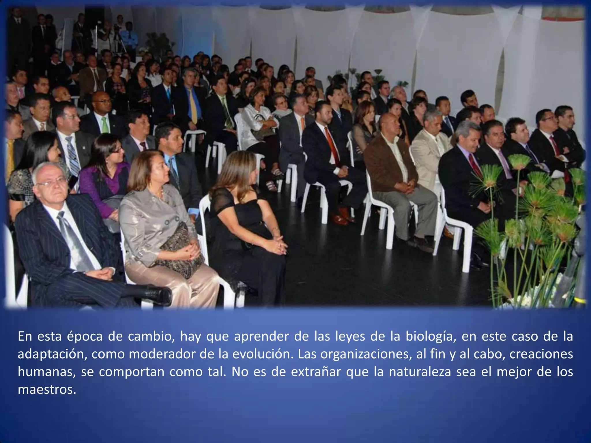 En esta época de cambio, hay que aprender de las leyes de la biología, en este caso de la adaptación, como moderador de la evolución. Las organizaciones, al fin y al cabo, creaciones humanas, se comportan como tal. No es de extrañar que la naturaleza sea el mejor de los maestros. 