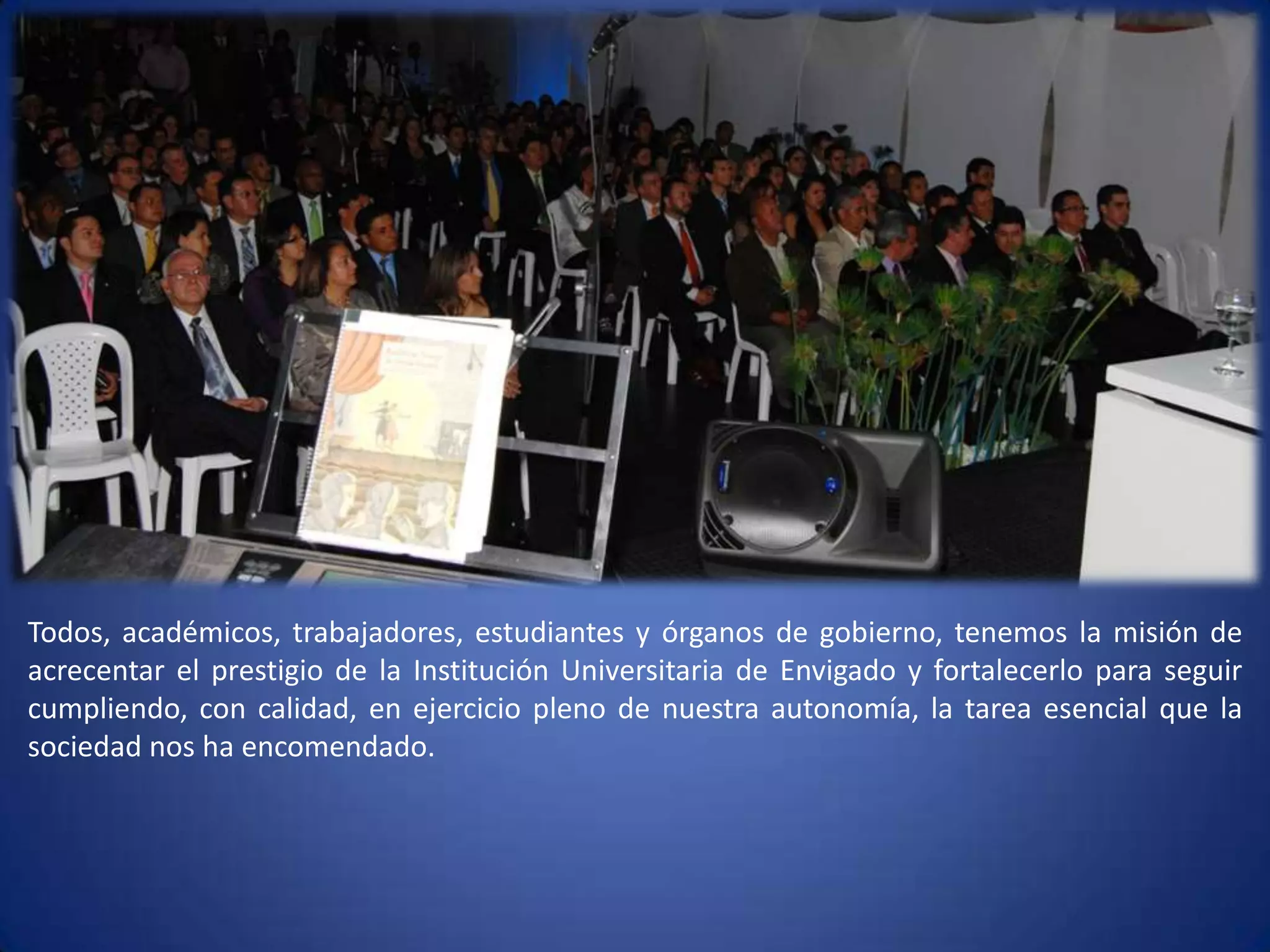 Todos, académicos, trabajadores, estudiantes y órganos de gobierno, tenemos la misión de acrecentar el prestigio de la Institución Universitaria de Envigado y fortalecerlo para seguir cumpliendo, con calidad, en ejercicio pleno de nuestra autonomía, la tarea esencial que la sociedad nos ha encomendado.