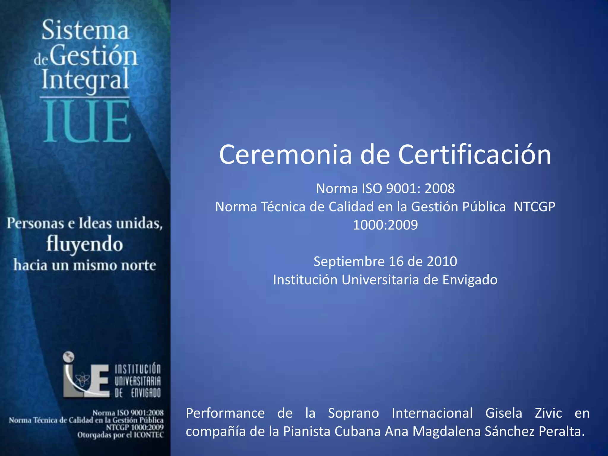 Ceremonia de CertificaciónNorma ISO 9001: 2008Norma Técnica de Calidad en la Gestión Pública  NTCGP 1000:2009  Septiembre 16 de 2010 Institución Universitaria de Envigado Performance de la Soprano Internacional Gisela Zivic en compañía de la Pianista Cubana Ana Magdalena Sánchez Peralta. 