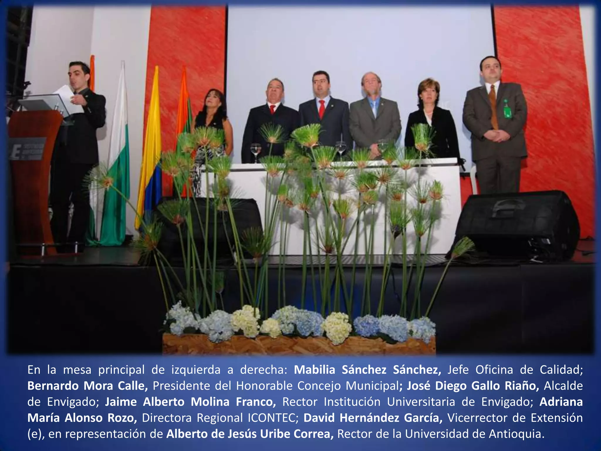 En la mesa principal de izquierda a derecha: Mabilia Sánchez Sánchez, Jefe Oficina de Calidad; Bernardo Mora Calle, Presidente del Honorable Concejo Municipal; José Diego Gallo Riaño, Alcalde de Envigado; Jaime Alberto Molina Franco, Rector Institución Universitaria de Envigado; Adriana María Alonso Rozo, Directora Regional ICONTEC; David Hernández García, Vicerrector de Extensión (e), en representación de Alberto de Jesús Uribe Correa, Rector de la Universidad de Antioquia. 
