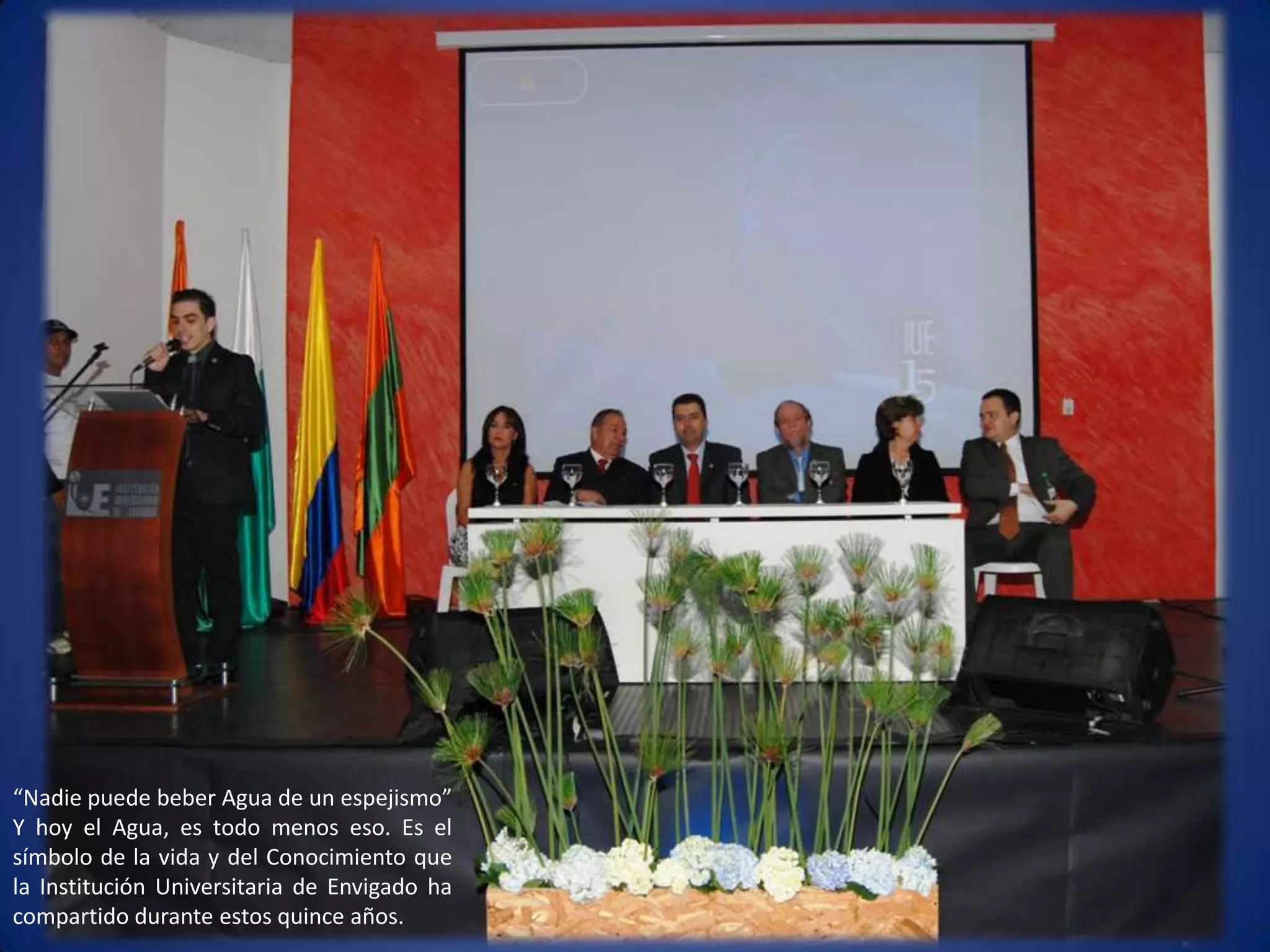 “Nadie puede beber Agua de un espejismo” Y hoy el Agua, es todo menos eso. Es el símbolo de la vida y del Conocimiento que la Institución Universitaria de Envigado ha compartido durante estos quince años. 