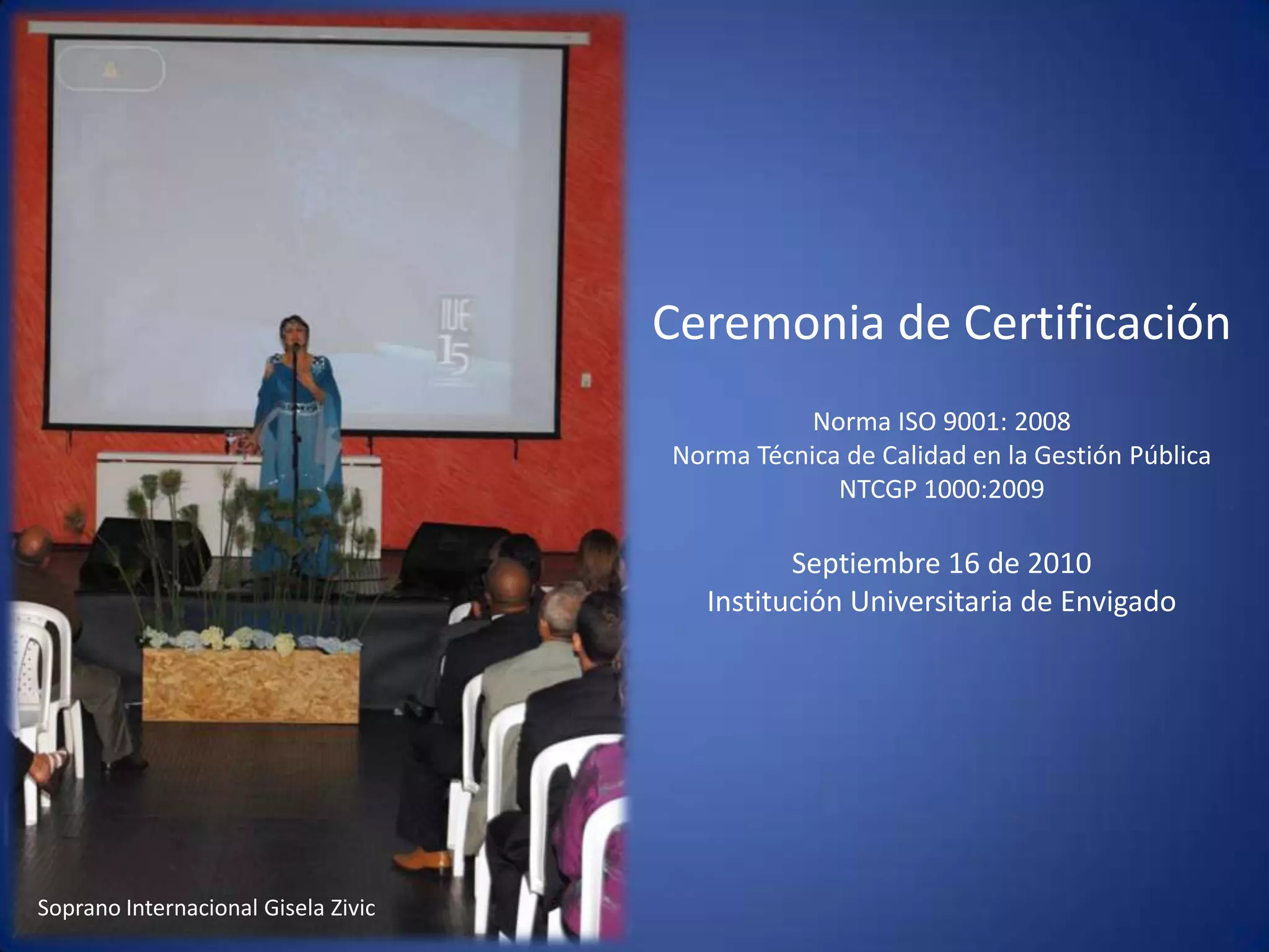 Ceremonia de CertificaciónNorma ISO 9001: 2008Norma Técnica de Calidad en la Gestión Pública  NTCGP 1000:2009  Septiembre 16 de 2010 Institución Universitaria de Envigado Soprano Internacional Gisela Zivic