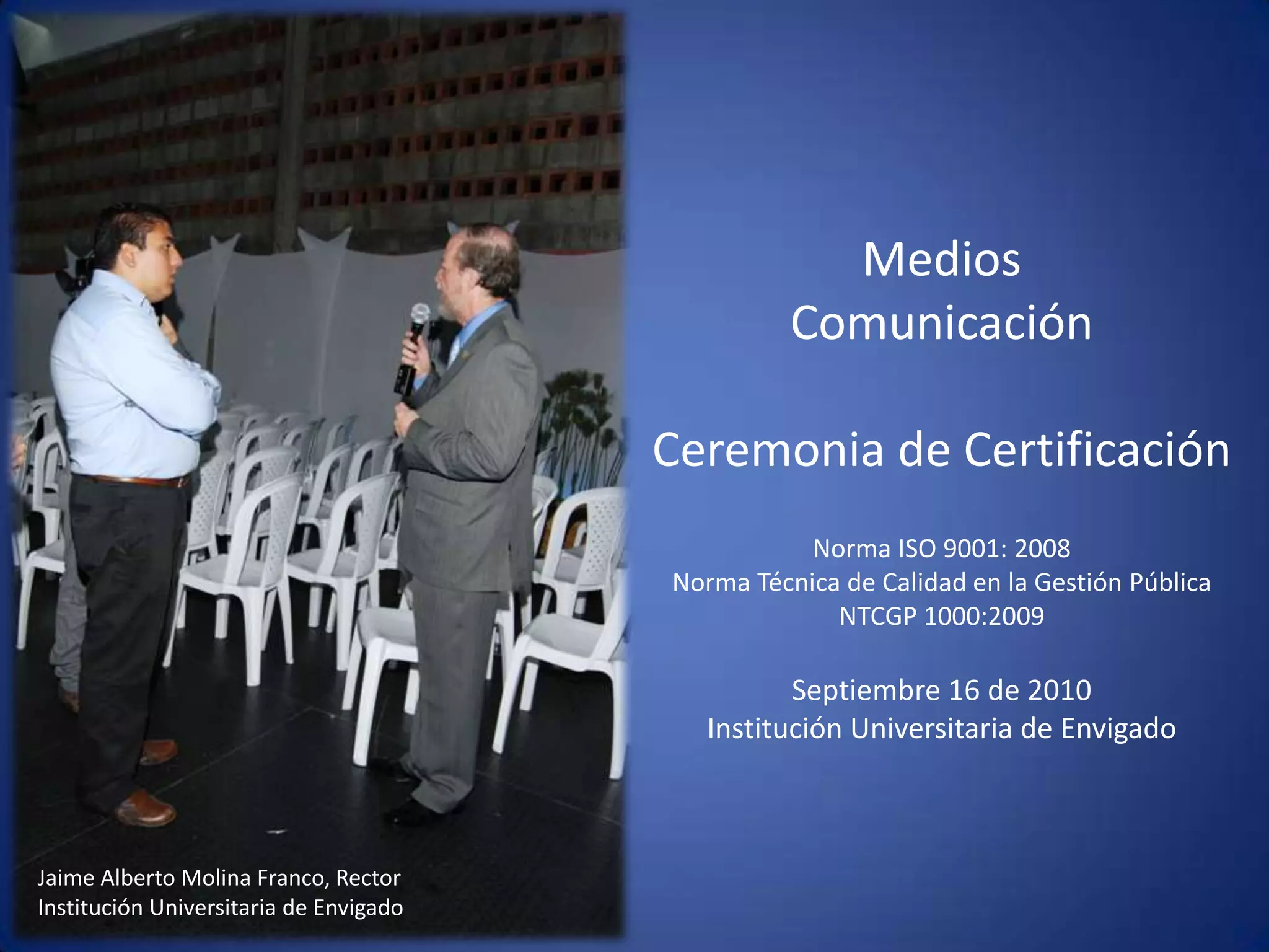 Medios Comunicación Ceremonia de CertificaciónNorma ISO 9001: 2008Norma Técnica de Calidad en la Gestión Pública  NTCGP 1000:2009  Septiembre 16 de 2010 Institución Universitaria de Envigado Jaime Alberto Molina Franco, Rector Institución Universitaria de Envigado 