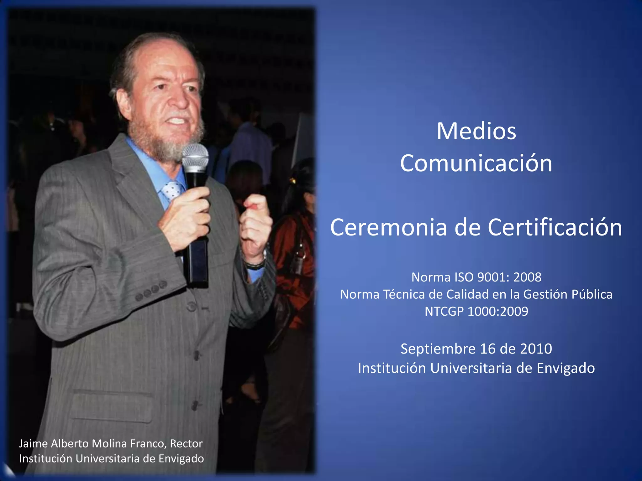Medios Comunicación Ceremonia de CertificaciónNorma ISO 9001: 2008Norma Técnica de Calidad en la Gestión Pública  NTCGP 1000:2009  Septiembre 16 de 2010 Institución Universitaria de Envigado Jaime Alberto Molina Franco, Rector Institución Universitaria de Envigado 