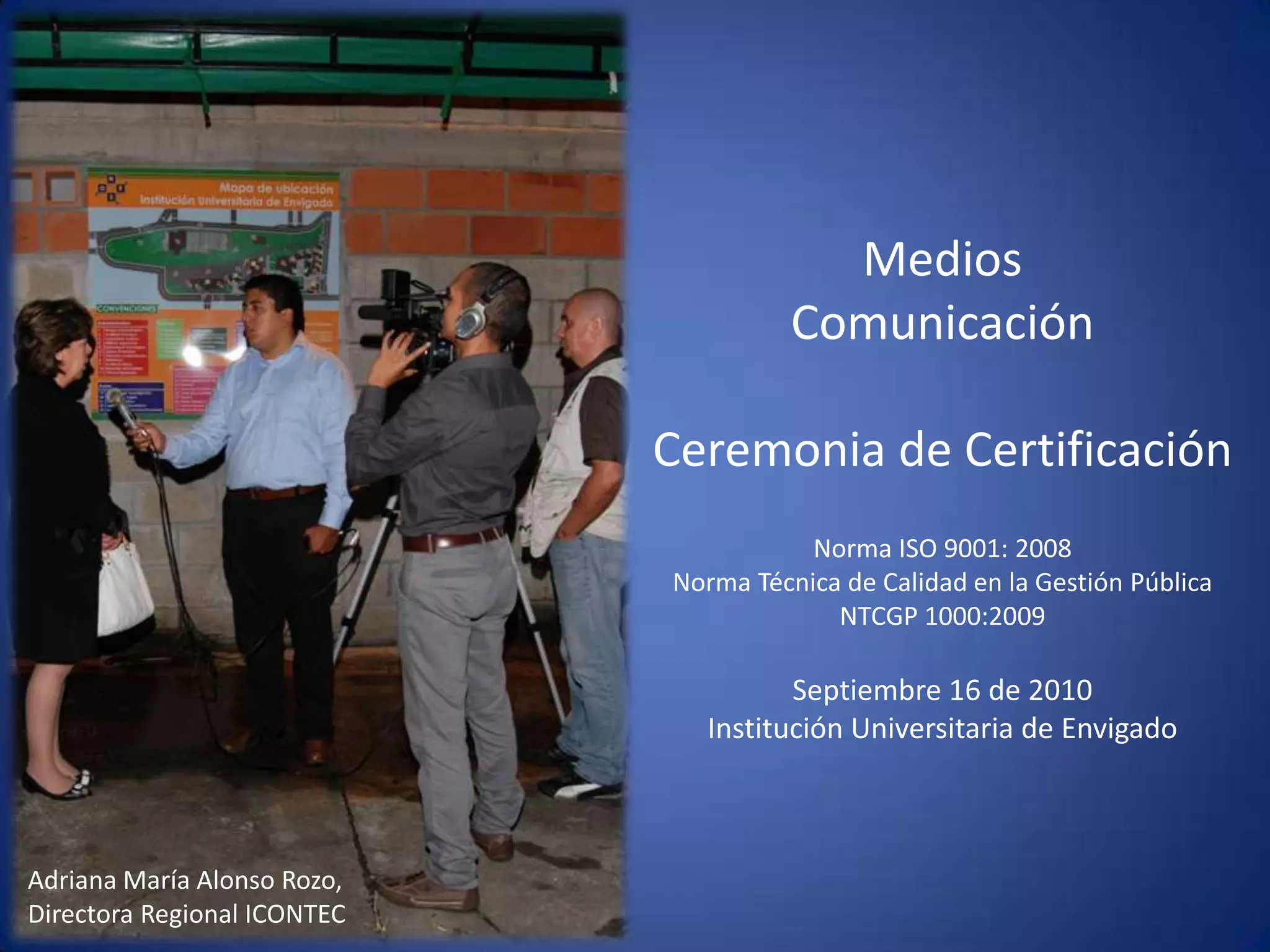 Medios Comunicación Ceremonia de CertificaciónNorma ISO 9001: 2008Norma Técnica de Calidad en la Gestión Pública  NTCGP 1000:2009  Septiembre 16 de 2010 Institución Universitaria de Envigado Adriana María Alonso Rozo, Directora Regional ICONTEC
