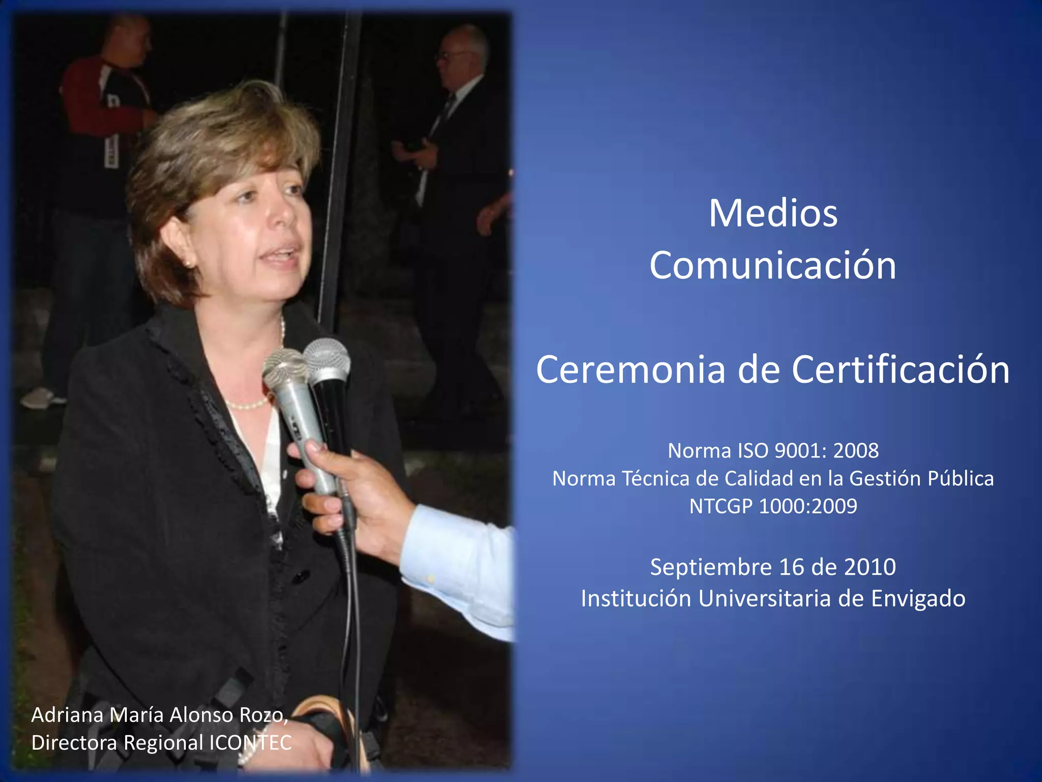 Medios Comunicación Ceremonia de CertificaciónNorma ISO 9001: 2008Norma Técnica de Calidad en la Gestión Pública  NTCGP 1000:2009  Septiembre 16 de 2010 Institución Universitaria de Envigado Adriana María Alonso Rozo, Directora Regional ICONTEC