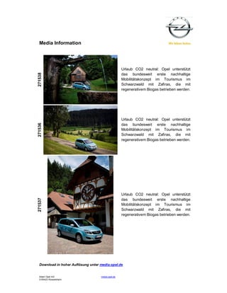 Media Information




                                                    Urlaub CO2 neutral: Opel unterstützt
271538




                                                    das bundesweit erste nachhaltige
                                                    Mobilitätskonzept im Tourismus im
                                                    Schwarzwald mit Zafiras, die mit
                                                    regenerativem Biogas betrieben werden.




                                                    Urlaub CO2 neutral: Opel unterstützt
271536




                                                    das bundesweit erste nachhaltige
                                                    Mobilitätskonzept im Tourismus im
                                                    Schwarzwald mit Zafiras, die mit
                                                    regenerativem Biogas betrieben werden.




                                                    Urlaub CO2 neutral: Opel unterstützt
271537




                                                    das bundesweit erste nachhaltige
                                                    Mobilitätskonzept im Tourismus im
                                                    Schwarzwald mit Zafiras, die mit
                                                    regenerativem Biogas betrieben werden.




  Download in hoher Auflösung unter media.opel.de


  Adam Opel AG                      media.opel.de
  D-65423 Rüsselsheim
 