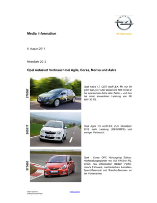 Media Information



  8. August 2011



  Modelljahr 2012


  Opel reduziert Verbrauch bei Agila, Corsa, Meriva und Astra




                                              Opel Astra 1.7 CDTI ecoFLEX: Mit nur 99
270567




                                              g/km CO2 (3,7 Liter Diesel pro 100 m) ist er
                                              der sparsamste Astra aller Zeiten - und das
                                              bei einer souveränen Leistung von 96
                                              kW/130 PS.
265317




                                              Opel Agila 1.0 ecoFLEX: Zum Modelljahr
                                              2012 mehr Leistung (50kW/68PS) und
                                              weniger Verbrauch.




                                              Opel     Corsa OPC Nürburgring Edition:
                                              Hochleistungssportler mit 155 kW/210 PS,
270690




                                              einem neu entwickelten Bilstein Perfor-
                                              mance Fahrwerk, mechanischem Lamellen-
                                              Sperrdifferenzial und Brembo-Bremsen an
                                              der Vorderachse.




  Adam Opel AG                media.opel.de
  D-65423 Rüsselsheim
 