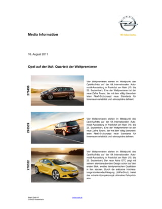Media Information




  16. August 2011



  Opel auf der IAA: Quartett der Weltpremieren



                                              Vier Weltpremieren stehen im Mittelpunkt des
                                              Opel-Auftritts auf der 64. Internationalen Auto-
270498




                                              mobil-Ausstellung in Frankfurt am Main (15. bis
                                              25. September). Eine der Weltpremieren ist der
                                              neue Zafira Tourer, der mit dem völlig überarbei-
                                              teten Flex7-Sitzkonzept neue Standards für
                                              Innenraumvariabilität und -atmosphäre definiert.




                                              Vier Weltpremieren stehen im Mittelpunkt des
                                              Opel-Auftritts auf der 64. Internationalen Auto-
270509




                                              mobil-Ausstellung in Frankfurt am Main (15. bis
                                              25. September). Eine der Weltpremieren ist der
                                              neue Zafira Tourer, der mit dem völlig überarbei-
                                              teten Flex7-Sitzkonzept neue Standards für
                                              Innenraumvariabilität und -atmosphäre definiert.




                                              Vier Weltpremieren stehen im Mittelpunkt des
                                              Opel-Auftritts auf der 64. Internationalen Auto-
                                              mobil-Ausstellung in Frankfurt am Main (15. bis
                                              25. September). Der neue Astra GTC zeigt mit
270522




                                              seinem atemberaubenden Design schon auf den
                                              ersten Blick, welche fahrdynamischen Qualitäten
                                              in ihm stecken. Durch die exklusive Hochleis-
                                              tungs-Vorderradaufhängung (HiPerStrut) bietet
                                              das scharfe Kompaktcoupé ultimative Fahrpräzi-
                                              sion.




  Adam Opel AG                media.opel.de
  D-65423 Rüsselsheim
 