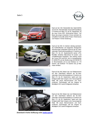 Seite 3




                                                Opel auf der IAA: Bestandteil des Opel-Auftritts
                                                auf der 64. Internationalen Automobil-Ausstellung
270690




                                                in Frankfurt am Main (15. bis 25. September). ist
                                                die neue Corsa OPC „Nürburgring Edition“. Auf
                                                Basis des jüngst erneuerten Corsa verbindet der
                                                schnellste Corsa aller Zeiten Power, Performance
                                                und Passion in hoher Dosierung.




                                                Opel auf der IAA: Im Zeichen ständig wechseln-
                                                der Kraftstoffpreise und steigender ökologischer
                                                Anforderungen präsentiert Opel auf der 64. Inter-
                                                nationalen Automobil-Ausstellung in Frankfurt am
                                                Main (15. bis 25. September)mit seinen LPG-
271439




                                                Modellen attraktive Alternativen für kosten- und
                                                umweltbewusste Autofahrer. Den Anfang macht
                                                der Corsa LPG ecoFLEX, der im Autogasbetrieb
                                                61 kW/83 PS auf die Straße bringt (63 kW/85 PS
                                                im Benzinbetrieb) und so als Dreitürer nur 110
                                                Gramm, als Fünftürer 115 Gramm CO 2 je Kilo-
                                                meter emittiert.



                                                Opel auf der IAA: Neben den vier Weltpremieren
                                                auf dem Opel-Stand während der 64. Inter-
                                                nationalen Automobil-Ausstellung in Frankfurt am
271442




                                                Main (15. bis 25. September), spielt auch das
                                                Erfolgsmodell Opel Insignia eine herausragende
                                                Rolle. Mit neuen Benzinmotoren und hoch-
                                                modernen Technologien soll der Insignia im
                                                Modelljahr 2012 seine Erfolgsserie fortsetzen.




                                                Opel auf der IAA: Neben den vier Weltpremieren
                                                auf dem Opel-Stand während der 64. Inter-
                                                nationalen Automobil-Ausstellung in Frankfurt am
271452




                                                Main (15. bis 25. September), spielt auch das
                                                Erfolgsmodell Opel Insignia eine herausragende
                                                Rolle. Mit neuen Benzinmotoren und hoch-
                                                modernen Technologien soll der Insignia im
                                                Modelljahr 2012 seine Erfolgsserie fortsetzen.



  Download in hoher Auflösung unter media.opel.de
 