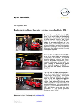 Media Information



17. September 2011


Deutschland sucht den Superstar – mit dem neuen Opel Astra GTC

                                                  Opel und der deutsche Privatsender RTL
                                                  gehen für die neunte Staffel der beliebtesten
                                                  Casting-Show Deutschlands „Deutschland
                                                  sucht den Superstar“ (DSDS) eine Koope-
                                                  ration ein, die eine umfangreiche Medien-
                                                  präsenz für den neuen Opel Astra GTC be-
                                                  inhaltet. Diese Vereinbarung wurde heute
                                                  auf dem Opel-Stand bei der Internationalen
                                                  Automobilausstellung in Frankfurt von Dieter
                                                  Bohlen und Opel-Marketingdirektor Andreas
                                                  Marx bekannt gegeben.



                                                  Opel und der deutsche Privatsender RTL
                                                  gehen für die neunte Staffel der beliebtesten
                                                  Casting-Show Deutschlands „Deutschland
                                                  sucht den Superstar“ (DSDS) eine Koope-
                                                  ration ein. An die Bekanntgabe der Zusam-
                                                  menarbeit schloss sich ein Live-Auftritt von
                                                  Pietro Lombardi an, Gewinner der achten
                                                  DSDS-Staffel. Er sang auf der Opel-Show-
                                                  bühne vor mehr als tausend begeisterten
                                                  Besuchern.


                                                  Opel und der deutsche Privatsender RTL
                                                  gehen für die neunte Staffel der beliebtesten
                                                  Casting-Show Deutschlands „Deutschland
                                                  sucht den Superstar“ (DSDS) eine Koope-
                                                  ration ein, die eine umfangreiche Medien-
                                                  präsenz für den neuen Opel Astra GTC be-
                                                  inhaltet. Diese Vereinbarung wurde heute
                                                  auf dem Opel-Stand bei der Internationalen
                                                  Automobilausstellung in Frankfurt bekannt
                                                  gegeben. Zusammen mit Moderator Thomas
                                                  Ranft wirbt Dieter Bohlen auf der Opel-
                                                  Showbühne für das gerade gestartete
                                                  Casting der neuen Staffel.


Download in hoher Auflösung unter media.opel.de



Adam Opel AG                      media.opel.de
D-65423 Rüsselsheim
 