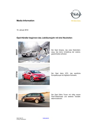 Media Information



  10. Januar 2012



  Opel-Händler beginnen das Jubiläumsjahr mit drei Neuheiten
265337




                                             Der Opel Ampera, das erste Elektrofahr-
                                             zeug, das keine Umstellung der Lebens-
                                             gewohnheiten erfordert.
273754




                                             Der Opel Astra GTC, das sportliche
                                             Kompaktcoupé mit Hightech-Fahrwerk.
270500




                                             Der Opel Zafira Tourer mit völlig neuem
                                             Flex7-Sitzkonzept und weiteren Variabili-
                                             tätsinnovationen.




  Adam Opel AG               media.opel.de
  D-65423 Rüsselsheim
 