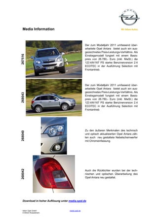 Media Information



                                                    Der zum Modelljahr 2011 umfassend über-
                                                    arbeitete Opel Antara bietet auch ein aus-
                                                    gezeichnetes Preis-Leistungs-Verhältnis. Als
267516




                                                    Einstiegsmodell fungiert mit einem Basis-
                                                    preis von 26.780,- Euro (inkl. MwSt.) die
                                                    123 kW/167 PS starke Benzinerversion 2.4
                                                    ECOTEC in der Ausführung Selection mit
                                                    Frontantrieb.




                                                    Der zum Modelljahr 2011 umfassend über-
                                                    arbeitete Opel Antara bietet auch ein aus-
                                                    gezeichnetes Preis-Leistungs-Verhältnis. Als
268043




                                                    Einstiegsmodell fungiert mit einem Basis-
                                                    preis von 26.780,- Euro (inkl. MwSt.) die
                                                    123 kW/167 PS starke Benzinerversion 2.4
                                                    ECOTEC in der Ausführung Selection mit
                                                    Frontantrieb




                                                    Zu den äußeren Merkmalen des technisch
268040




                                                    und optisch aktualisierten Opel Antara zäh-
                                                    len auch neu gestaltete Nebelscheinwerfer
                                                    mit Chromeinfassung.
268042




                                                    Auch die Rücklichter wurden bei der tech-
                                                    nischen und optischen Überarbeitung des
                                                    Opel Antara neu gestaltet.




  Download in hoher Auflösung unter media.opel.de


  Adam Opel GmbH                    media.opel.de
  D-65423 Rüsselsheim
 
