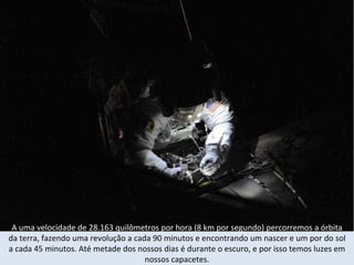 A uma velocidade de 28.163 quilômetros por hora (8 km por segundo) percorremos a órbita  da terra, fazendo uma revolução a cada 90 minutos e encontrando um nascer e um por do sol a cada 45 minutos. Até metade dos nossos dias é durante o escuro, e por isso temos luzes em nossos capacetes. 