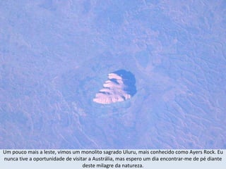 Um pouco mais a leste, vimos um monolito sagrado Uluru, mais conhecido como Ayers Rock. Eu nunca tive a oportunidade de visitar a Austrália, mas espero um dia encontrar-me de pé diante deste milagre da natureza. 